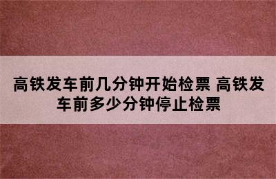 高铁发车前几分钟开始检票 高铁发车前多少分钟停止检票